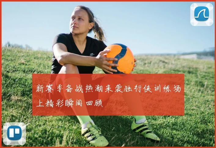 新赛季备战热潮来袭独行侠训练场上精彩瞬间回顾