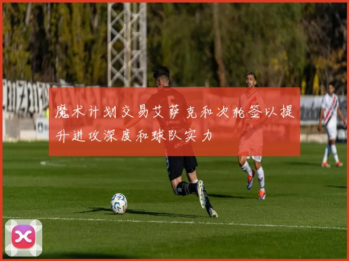魔术计划交易艾萨克和次轮签以提升进攻深度和球队实力