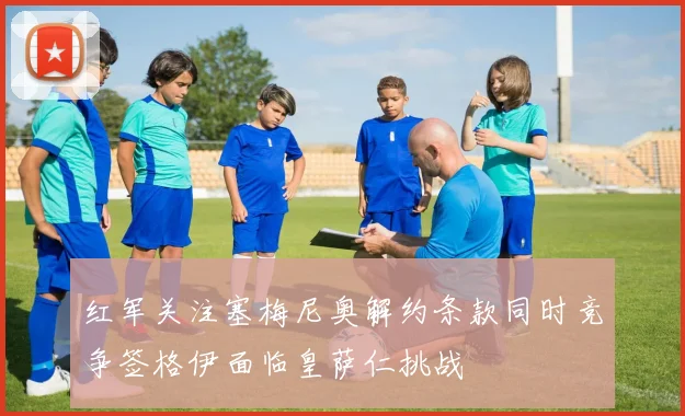 红军关注塞梅尼奥解约条款同时竞争签格伊面临皇萨仁挑战