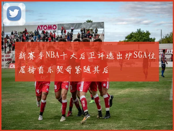 新赛季NBA十大后卫评选出炉SGA位居榜首东契奇紧随其后