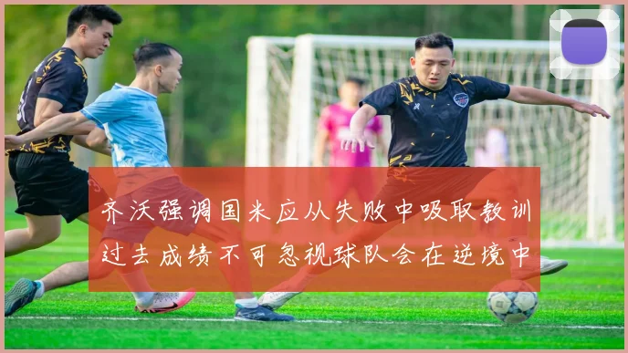 齐沃强调国米应从失败中吸取教训过去成绩不可忽视球队会在逆境中反弹