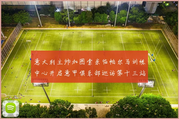 意大利主帅加图索亲临帕尔马训练中心开启意甲俱乐部巡访第十三站