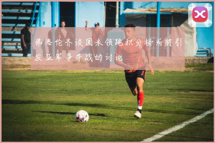 弗洛伦齐谈国米领跑积分榜或将引发亚军争夺战的讨论