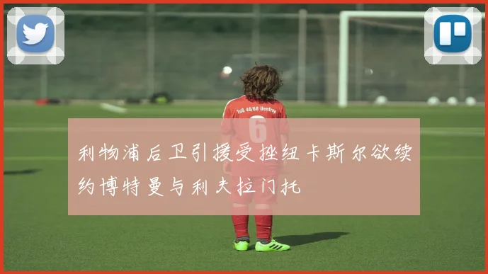 利物浦后卫引援受挫纽卡斯尔欲续约博特曼与利夫拉门托