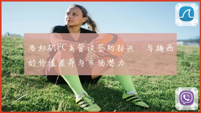 洛杉矶FC高管谈签约孙兴慜与梅西的价值差异与市场潜力