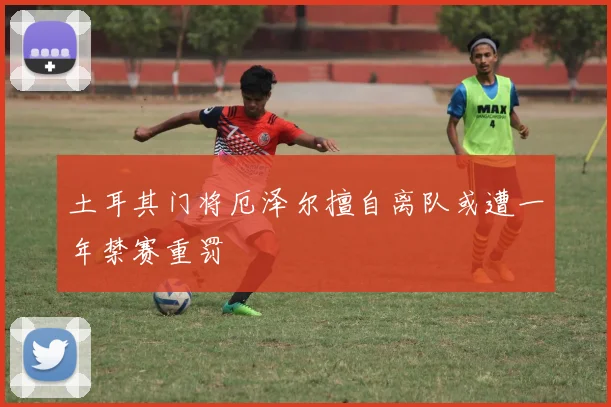 土耳其门将厄泽尔擅自离队或遭一年禁赛重罚