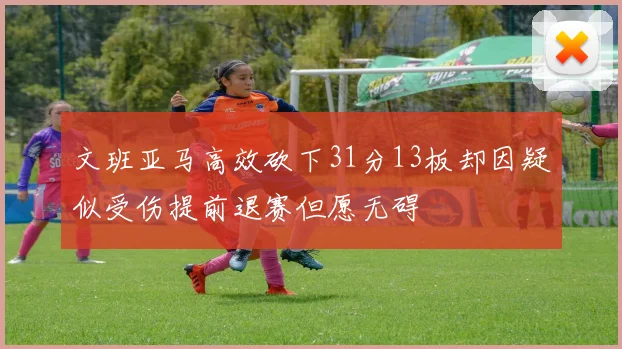 文班亚马高效砍下31分13板却因疑似受伤提前退赛但愿无碍