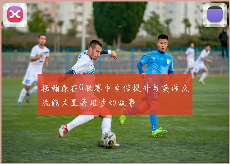 杨瀚森在G联赛中自信提升与英语交流能力显著进步的故事