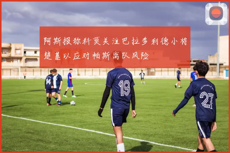 阿斯报称科莫关注巴拉多利德小将楚基以应对帕斯离队风险