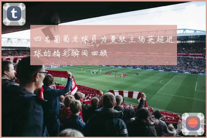 四名葡萄牙球员为曼联主场英超进球的精彩瞬间回顾