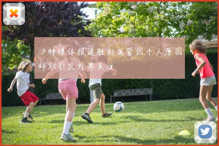 沙特媒体报道胜利高管因个人原因辞职引发外界关注
