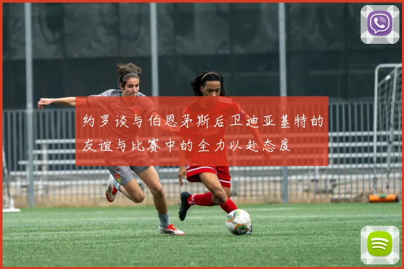 约罗谈与伯恩茅斯后卫迪亚基特的友谊与比赛中的全力以赴态度