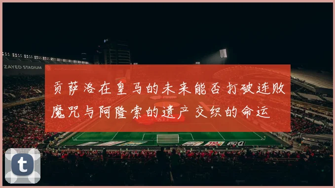 贡萨洛在皇马的未来能否打破连败魔咒与阿隆索的遗产交织的命运