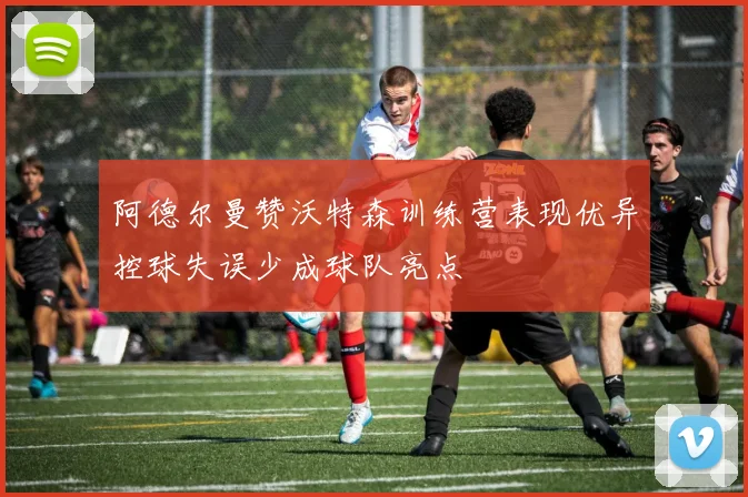 阿德尔曼赞沃特森训练营表现优异控球失误少成球队亮点