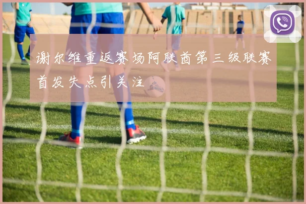 谢尔维重返赛场阿联酋第三级联赛首发失点引关注