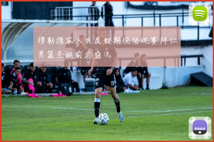 穆勒携家人共度假期现场观赛拜仁男篮圣诞前夕盛况