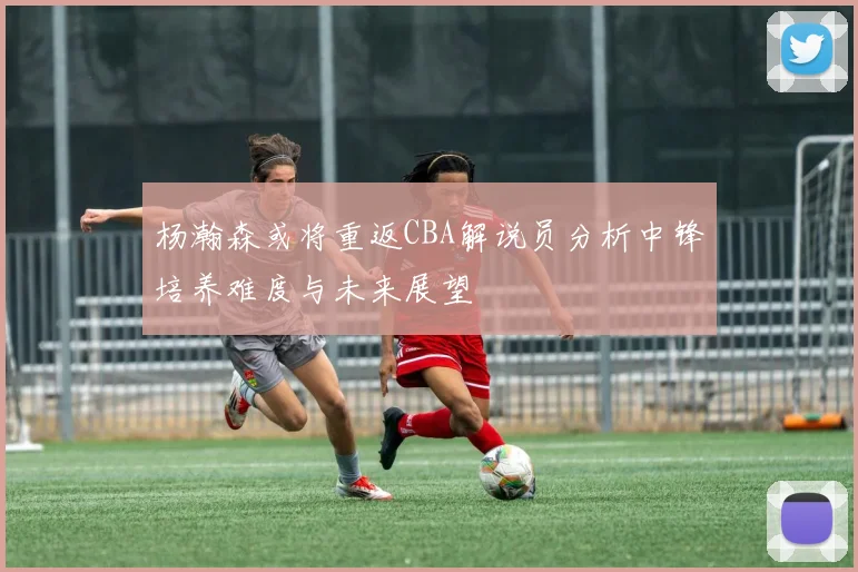 杨瀚森或将重返CBA解说员分析中锋培养难度与未来展望