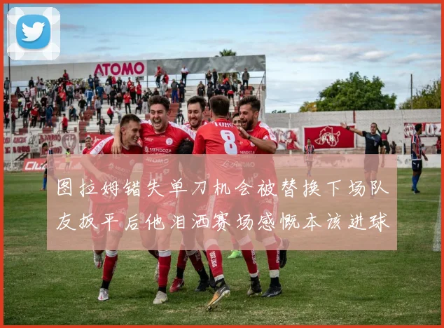 图拉姆错失单刀机会被替换下场队友扳平后他泪洒赛场感慨本该进球