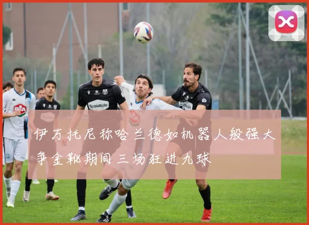 伊万托尼称哈兰德如机器人般强大争金靴期间三场狂进九球