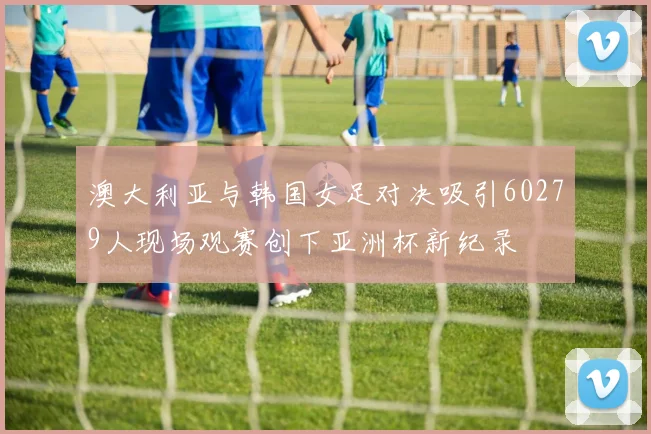 澳大利亚与韩国女足对决吸引60279人现场观赛创下亚洲杯新纪录