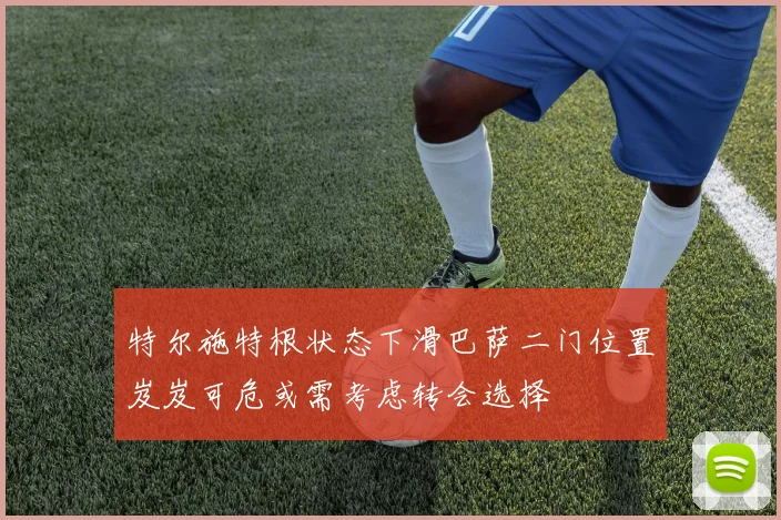 特尔施特根状态下滑巴萨二门位置岌岌可危或需考虑转会选择