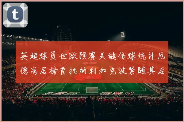 英超球员世欧预赛关键传球统计厄德高居榜首托纳利加克波紧随其后