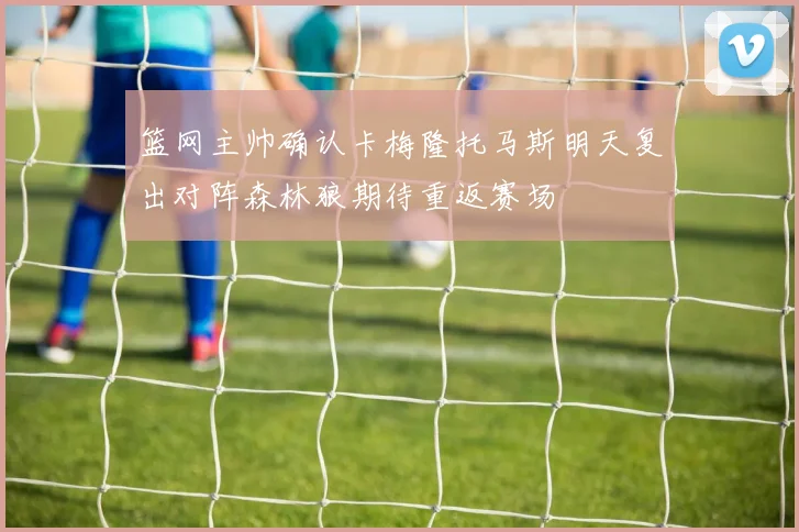 篮网主帅确认卡梅隆托马斯明天复出对阵森林狼期待重返赛场